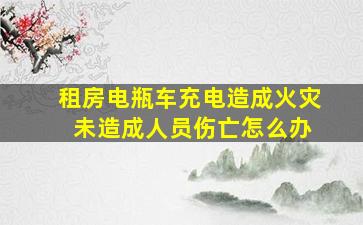 租房电瓶车充电造成火灾 未造成人员伤亡怎么办